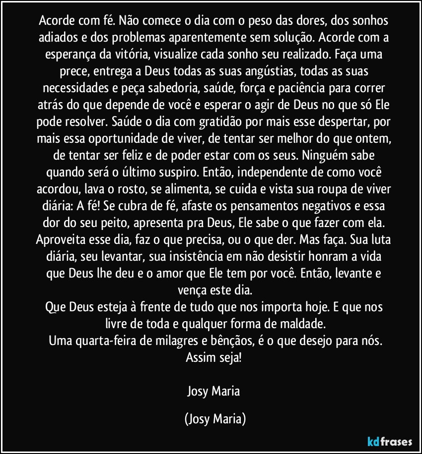 Acorde com fé. Não comece o dia com o peso das dores, dos sonhos adiados e dos problemas aparentemente sem solução. Acorde com a esperança da vitória, visualize cada sonho seu realizado. Faça uma prece, entrega a Deus todas as suas angústias, todas as suas necessidades e peça sabedoria, saúde, força e paciência para correr atrás do que depende de você e esperar o agir de Deus no que só Ele pode resolver. Saúde o dia com gratidão por mais esse despertar, por mais essa oportunidade de viver, de tentar ser melhor do que ontem, de tentar ser feliz e de poder estar com os seus. Ninguém sabe quando será o último suspiro. Então, independente de como você acordou, lava o rosto, se alimenta, se cuida e vista sua roupa de viver diária: A fé! Se cubra de fé, afaste os pensamentos negativos e essa dor do seu peito, apresenta pra Deus, Ele sabe o que fazer com ela. Aproveita esse dia, faz o que precisa, ou o que der. Mas faça. Sua luta diária, seu levantar, sua insistência em não desistir honram a vida que Deus lhe deu e o amor que Ele tem por você. Então, levante e vença este dia.
Que Deus esteja à frente de tudo que nos importa hoje. E que nos livre de toda e qualquer forma de maldade.
Uma quarta-feira de milagres e bênçãos, é o que desejo para nós.
Assim seja! 

Josy Maria (Josy Maria)