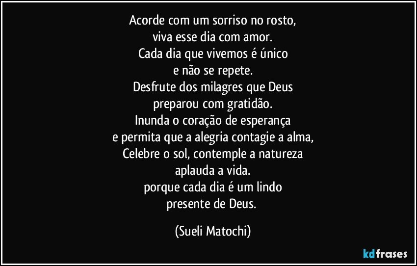 Acorde com um sorriso no rosto,
viva esse dia com amor.
Cada dia que vivemos é único
e não se repete.
Desfrute dos milagres que Deus
preparou com gratidão.
Inunda o coração de esperança
e permita que a alegria contagie a alma,
Celebre o sol, contemple a natureza
aplauda a vida.
porque cada dia é um lindo
presente de Deus. (Sueli Matochi)