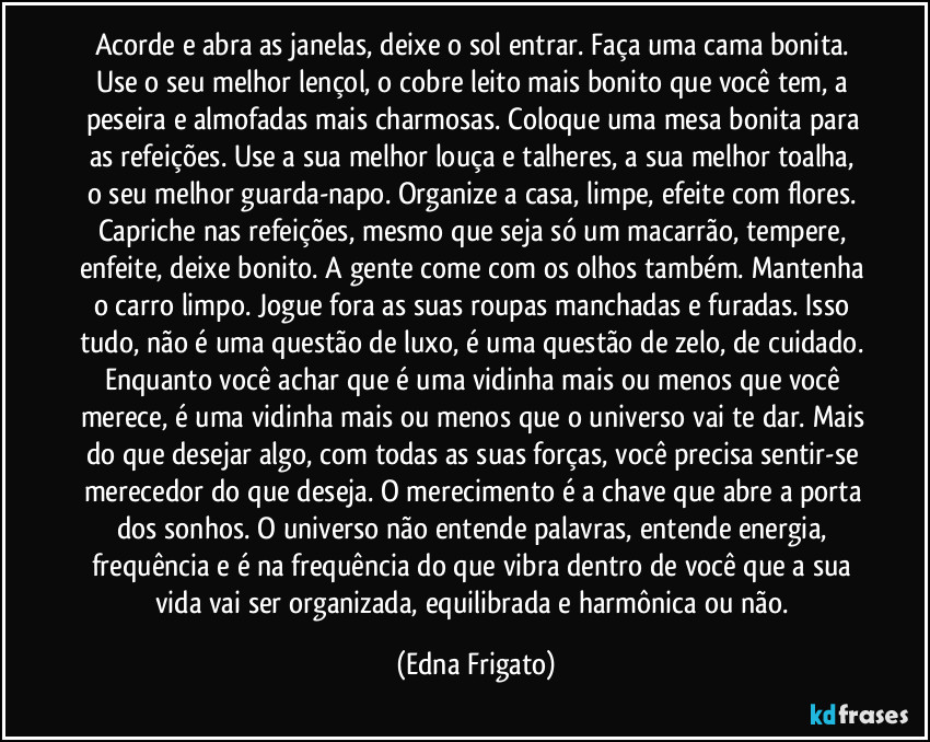 Acorde e abra as janelas, deixe o sol entrar. Faça uma cama bonita. Use o seu melhor lençol, o cobre leito mais bonito que você tem, a peseira e almofadas mais charmosas. Coloque uma mesa bonita para as refeições. Use a sua melhor louça e talheres, a sua melhor toalha, o seu melhor guarda-napo. Organize a casa, limpe, efeite com flores. Capriche nas refeições, mesmo que seja só um macarrão, tempere, enfeite, deixe bonito. A gente come com os olhos também. Mantenha o carro limpo. Jogue fora as suas roupas manchadas e furadas. Isso tudo, não é uma questão de luxo, é uma questão de zelo, de cuidado. Enquanto você achar que é uma vidinha mais ou menos que você merece, é uma vidinha mais ou menos que o universo vai te dar. Mais do que desejar algo, com todas as suas forças, você precisa sentir-se merecedor do que deseja. O merecimento é a chave que abre a porta dos sonhos. O universo não entende palavras, entende energia, frequência e é na frequência do que vibra dentro de você que a sua vida vai ser organizada, equilibrada e harmônica ou não. (Edna Frigato)