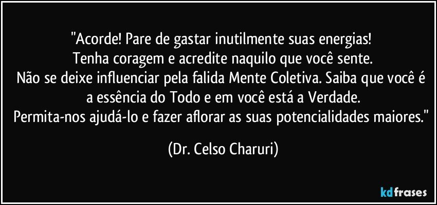 "Acorde! Pare de gastar inutilmente suas energias! 
Tenha coragem e acredite naquilo que você sente.
Não se deixe influenciar pela falida Mente Coletiva. Saiba que você é a essência do Todo e em você está a Verdade.
Permita-nos ajudá-lo e fazer aflorar as suas potencialidades maiores." (Dr. Celso Charuri)