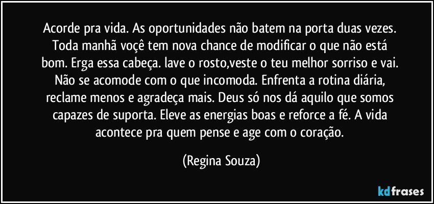 Acorde pra vida. As oportunidades não batem na porta duas vezes. Toda manhã voçê tem nova chance de modificar o que não está bom. Erga essa cabeça. lave o rosto,veste o teu melhor sorriso e vai. Não se acomode com o que incomoda. Enfrenta a rotina diária, reclame menos e agradeça mais. Deus só nos dá aquilo que somos capazes de suporta. Eleve as energias boas e reforce a fé. A vida acontece pra quem pense e age com o coração. (Regina Souza)