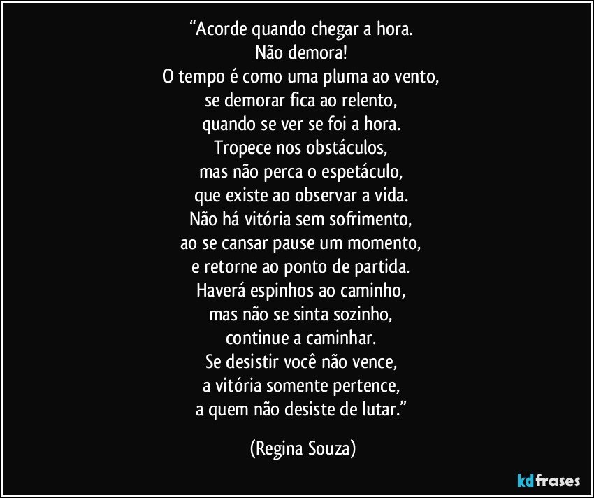 “Acorde quando chegar a hora. 
Não demora! 
O tempo é como uma pluma ao vento, 
se demorar fica ao relento, 
quando se ver se foi a hora. 
Tropece nos obstáculos, 
mas não perca o espetáculo, 
que existe ao observar a vida. 
Não há vitória sem sofrimento, 
ao se cansar pause um momento, 
e retorne ao ponto de partida. 
Haverá espinhos ao caminho, 
mas não se sinta sozinho, 
continue a caminhar. 
Se desistir você não vence, 
a vitória somente pertence, 
a quem não desiste de lutar.” (Regina Souza)