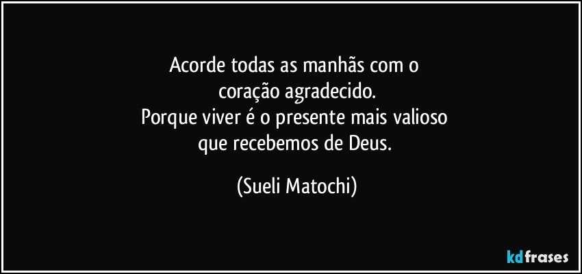 Acorde todas as manhãs com o 
coração agradecido.
Porque viver é o presente mais valioso 
que recebemos de Deus. (Sueli Matochi)