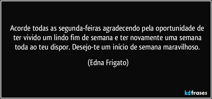 Acorde todas as segunda-feiras agradecendo pela oportunidade de ter vivido um lindo fim de semana e ter novamente uma semana toda ao teu dispor. Desejo-te um início de semana maravilhoso. (Edna Frigato)