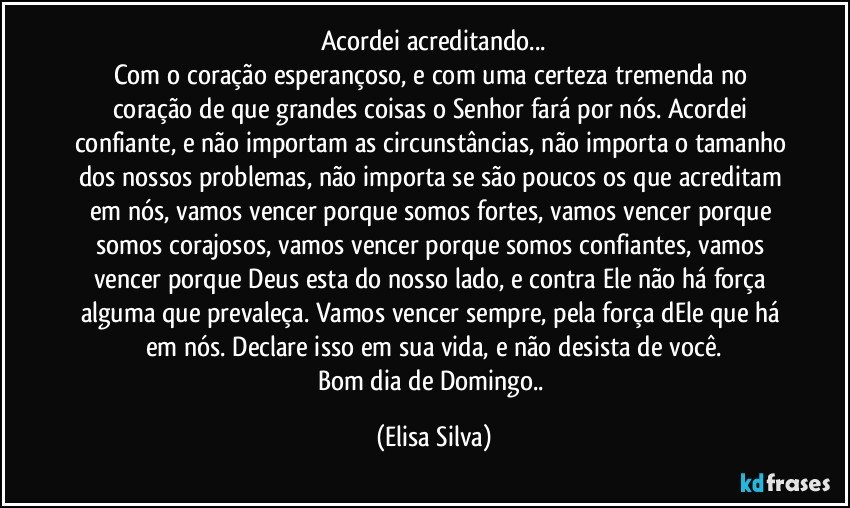 Acordei acreditando...
Com o coração esperançoso, e com uma certeza tremenda no coração de que grandes coisas o Senhor fará por nós. Acordei confiante, e não importam as circunstâncias, não importa o tamanho dos nossos problemas, não importa se são poucos os que acreditam em nós, vamos vencer porque somos fortes, vamos vencer porque somos corajosos, vamos vencer porque somos confiantes, vamos vencer porque Deus esta do nosso lado, e contra Ele não há força alguma que prevaleça. Vamos vencer sempre, pela força dEle que há em nós. Declare isso em sua vida, e não desista de você.
Bom dia de Domingo.. (Elisa Silva)