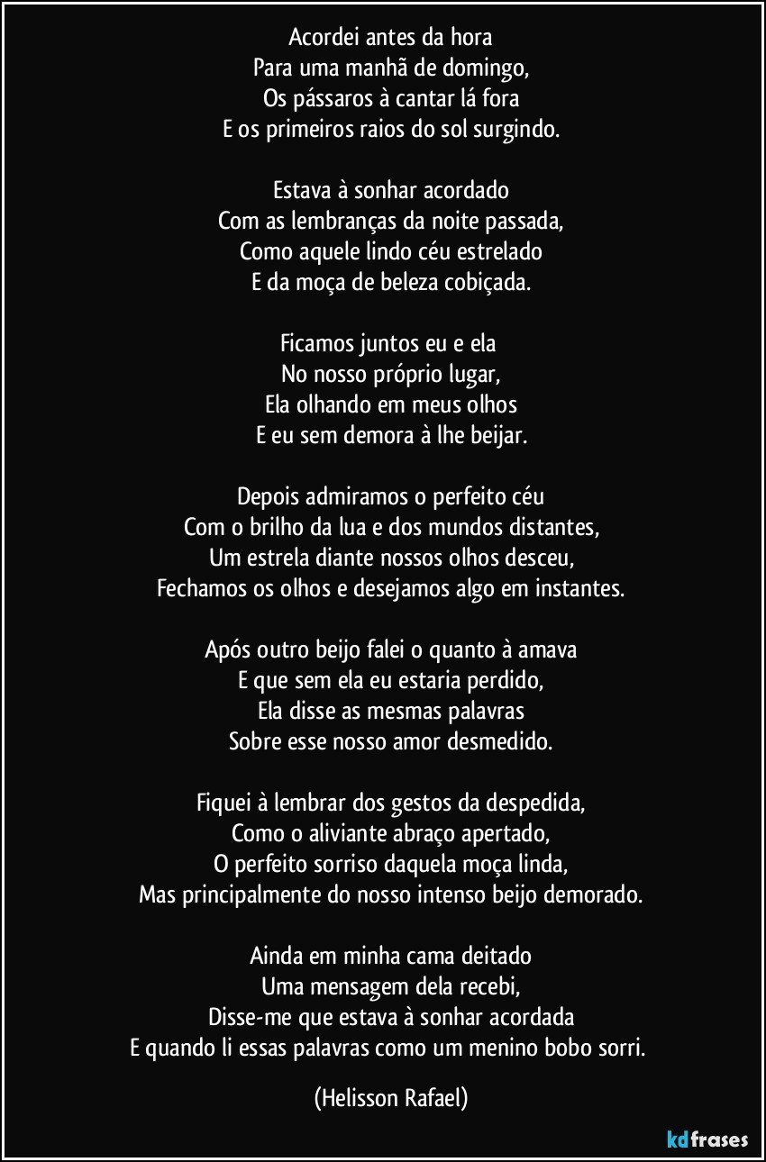 Acordei antes da hora
Para uma manhã de domingo,
Os pássaros à cantar lá fora
E os primeiros raios do sol surgindo.

Estava à sonhar acordado
Com as lembranças da noite passada,
Como aquele lindo céu estrelado
E da moça de beleza cobiçada.

Ficamos juntos eu e ela 
No nosso próprio lugar,
Ela olhando em meus olhos
E eu sem demora à lhe beijar.

Depois admiramos o perfeito céu
Com o brilho da lua e dos mundos distantes,
Um estrela diante nossos olhos desceu,
Fechamos os olhos e desejamos algo em instantes.

Após outro beijo falei o quanto à amava
E que sem ela eu estaria perdido,
Ela disse as mesmas palavras
Sobre esse nosso amor desmedido.

Fiquei à lembrar dos gestos da despedida,
Como o aliviante abraço apertado,
O perfeito sorriso daquela moça linda,
Mas principalmente do nosso intenso beijo demorado.

Ainda em minha cama deitado
Uma mensagem dela recebi,
Disse-me que estava à sonhar acordada
E quando li essas palavras como um menino bobo sorri. (Helisson Rafael)