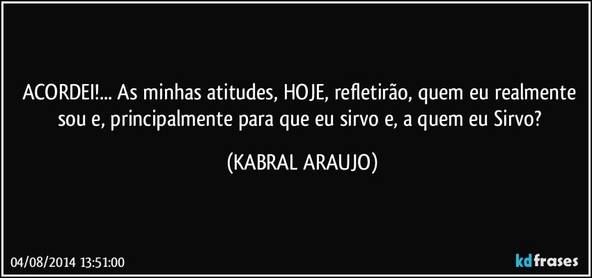 ACORDEI!... As minhas atitudes, HOJE, refletirão, quem eu realmente sou e, principalmente para que eu sirvo e, a quem eu Sirvo? (KABRAL ARAUJO)