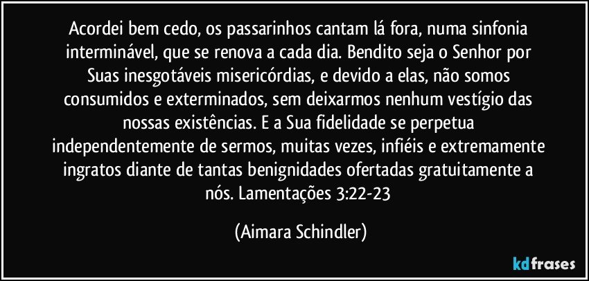 Acordei bem cedo, os passarinhos cantam lá fora, numa sinfonia interminável, que se renova a cada dia. Bendito seja o Senhor por Suas inesgotáveis misericórdias, e devido a elas, não somos consumidos e exterminados, sem deixarmos nenhum vestígio das nossas existências.  E a Sua fidelidade se perpetua independentemente de sermos, muitas vezes, infiéis e extremamente ingratos diante de tantas benignidades ofertadas gratuitamente a nós. Lamentações 3:22-23 (Aimara Schindler)