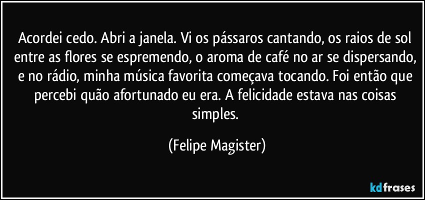 Acordei cedo. Abri a janela. Vi os pássaros cantando, os raios de sol entre as flores se espremendo, o aroma de café no ar se dispersando, e no rádio, minha música favorita começava tocando. Foi então que percebi quão afortunado eu era. A felicidade estava nas coisas simples. (Felipe Magister)