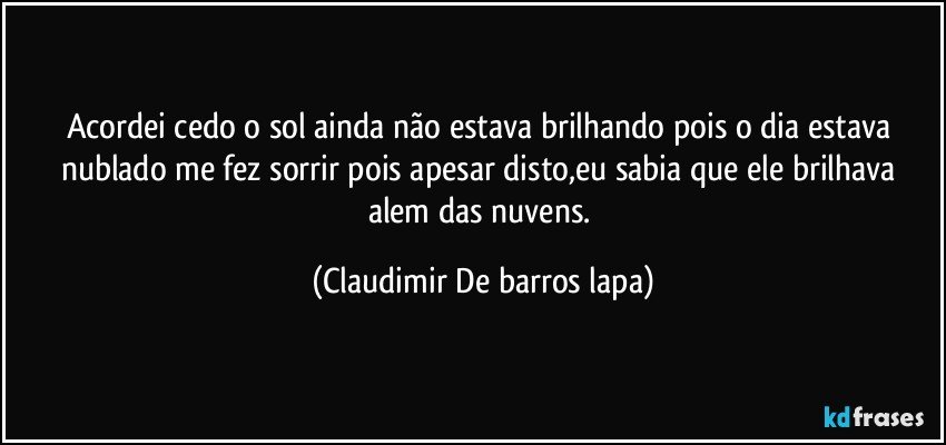 Acordei cedo o sol ainda não estava brilhando pois o dia estava nublado me fez sorrir pois apesar disto,eu sabia que ele brilhava alem das nuvens. (Claudimir De barros lapa)