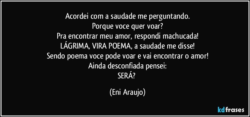 Acordei com a saudade me perguntando.
Porque voce quer voar?
Pra encontrar meu amor, respondi machucada!
LÁGRIMA, VIRA POEMA, a saudade me disse!
Sendo poema voce pode voar e vai encontrar o amor!
Ainda desconfiada pensei:
SERÁ? (Eni Araujo)