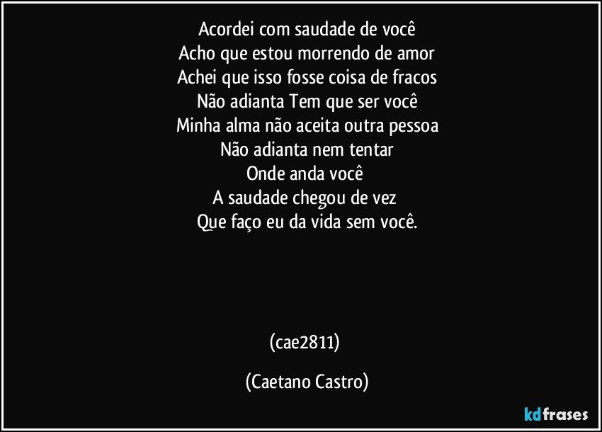Acordei com saudade de você
Acho que estou morrendo de amor
Achei que isso fosse coisa de fracos
Não adianta Tem que ser você
Minha alma não aceita outra pessoa
Não adianta nem tentar
Onde anda você 
A saudade chegou de vez 
Que faço eu da vida sem você.




(cae2811) (Caetano Castro)