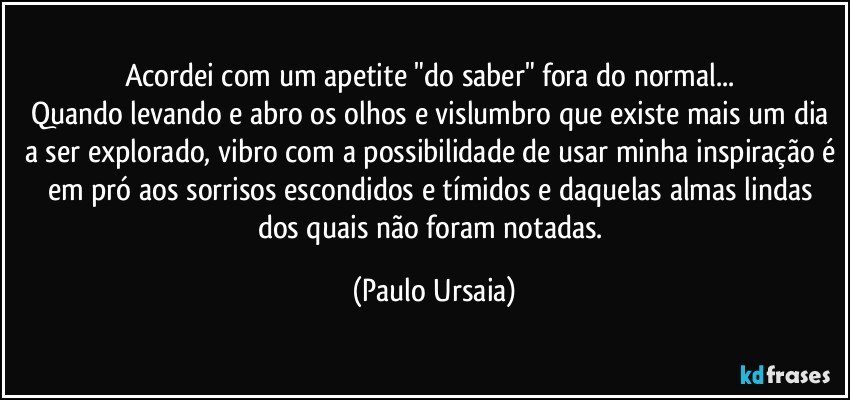 Acordei com um apetite "do saber" fora do normal... 
Quando levando e abro os olhos e vislumbro que existe mais um dia a ser explorado, vibro com a possibilidade de usar minha inspiração é em pró aos sorrisos escondidos e tímidos e daquelas almas lindas dos quais não foram notadas. (Paulo Ursaia)