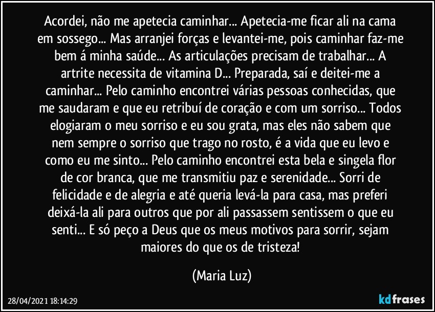 Acordei, não me apetecia caminhar... Apetecia-me ficar ali na cama em sossego... Mas arranjei forças e levantei-me, pois caminhar faz-me bem á minha saúde... As articulações precisam de trabalhar... A artrite necessita de vitamina D... Preparada, saí e deitei-me a caminhar... Pelo caminho encontrei várias pessoas conhecidas, que me saudaram e que eu retribuí de coração e com um sorriso... Todos elogiaram o meu sorriso e eu sou grata, mas eles não sabem que nem sempre o sorriso que trago no rosto, é a vida que eu levo e como eu me sinto... Pelo caminho encontrei esta bela e singela flor de cor branca, que me transmitiu paz e serenidade... Sorri de felicidade e de alegria e até queria levá-la para casa, mas preferi deixá-la ali para outros que por ali passassem sentissem o que eu senti... E só peço a Deus que os meus motivos para sorrir, sejam maiores do que os de tristeza! (Maria Luz)