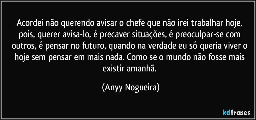 Acordei não querendo avisar o chefe que não irei trabalhar hoje, pois, querer avisa-lo, é precaver situações, é preoculpar-se com outros, é pensar no futuro, quando na verdade eu só queria viver o hoje sem pensar em mais nada. Como se o mundo não fosse mais existir amanhã. (Anyy Nogueira)