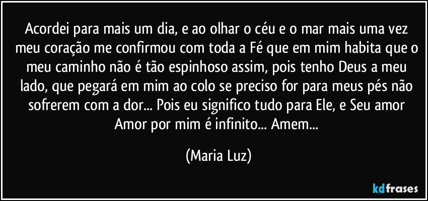 Acordei para mais um dia, e ao olhar o céu e o mar  mais uma vez meu coração me confirmou com toda a Fé que em mim habita que o meu caminho não é tão espinhoso assim, pois tenho Deus a meu lado, que pegará em mim ao colo se preciso for para meus pés não sofrerem com a dor... Pois eu significo tudo para Ele, e Seu amor Amor por mim é infinito... Amem... (Maria Luz)