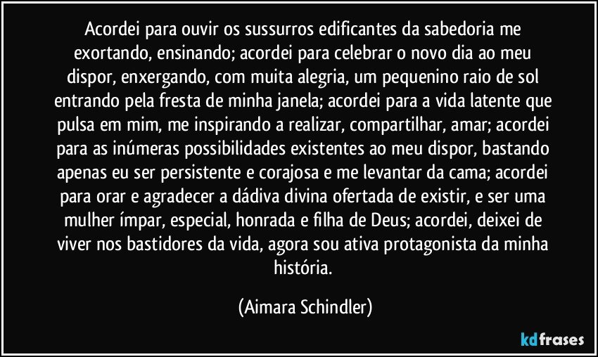 Acordei para ouvir os sussurros edificantes da sabedoria me exortando, ensinando; acordei para celebrar o novo dia ao meu dispor, enxergando, com muita alegria, um pequenino raio de sol entrando pela fresta de minha janela; acordei para a vida latente que pulsa em mim, me inspirando a realizar, compartilhar, amar; acordei para as inúmeras possibilidades existentes ao meu dispor, bastando apenas eu ser persistente e corajosa e me levantar da cama; acordei para orar e agradecer a dádiva divina ofertada de existir, e ser uma mulher ímpar, especial, honrada e filha de Deus;  acordei, deixei de viver nos bastidores da vida, agora sou ativa protagonista da minha história. (Aimara Schindler)