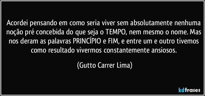 Acordei pensando em como seria viver sem absolutamente nenhuma noção pré concebida do que seja o TEMPO, nem mesmo o nome. Mas nos deram as palavras PRINCÍPIO e FIM, e entre um e outro tivemos como resultado vivermos constantemente ansiosos. (Gutto Carrer Lima)