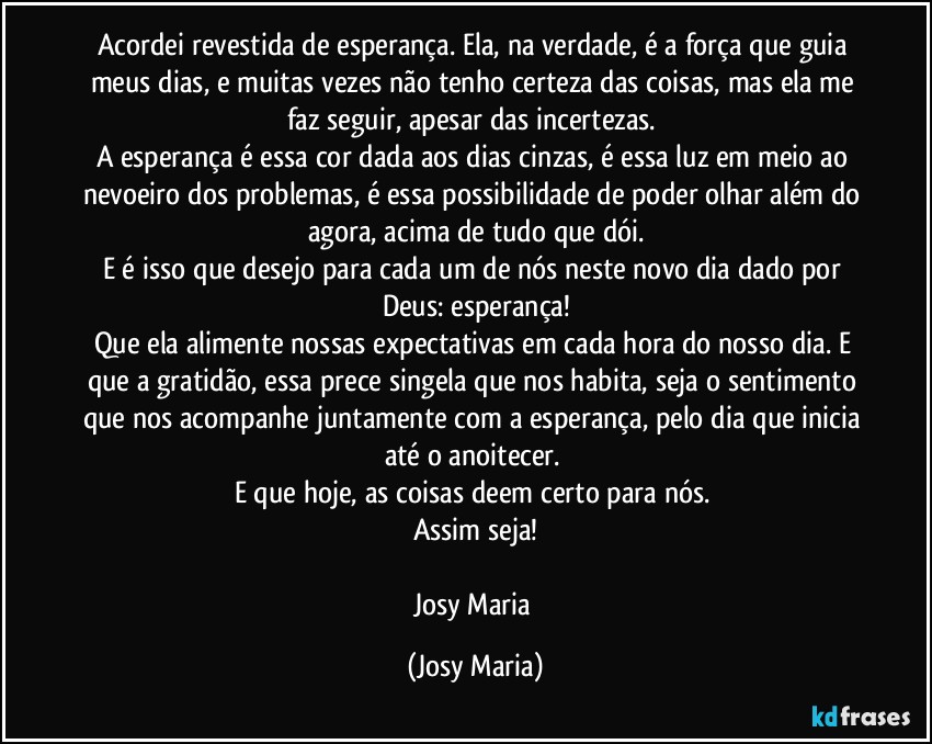 Acordei revestida de esperança. Ela, na verdade, é a força que guia meus dias, e muitas vezes não tenho certeza das coisas, mas ela me faz seguir, apesar das incertezas. 
A esperança é essa cor dada aos dias cinzas, é essa luz em meio ao nevoeiro dos problemas, é essa possibilidade de poder olhar além do agora, acima de tudo que dói.
E é isso que desejo para cada um de nós neste novo dia dado por Deus: esperança!
Que ela alimente nossas expectativas em cada hora do nosso dia. E que a gratidão, essa prece singela que nos habita, seja o sentimento que nos acompanhe juntamente com a esperança, pelo dia que inicia até o anoitecer. 
E que hoje,  as coisas deem certo para nós. 
Assim seja!

Josy Maria (Josy Maria)