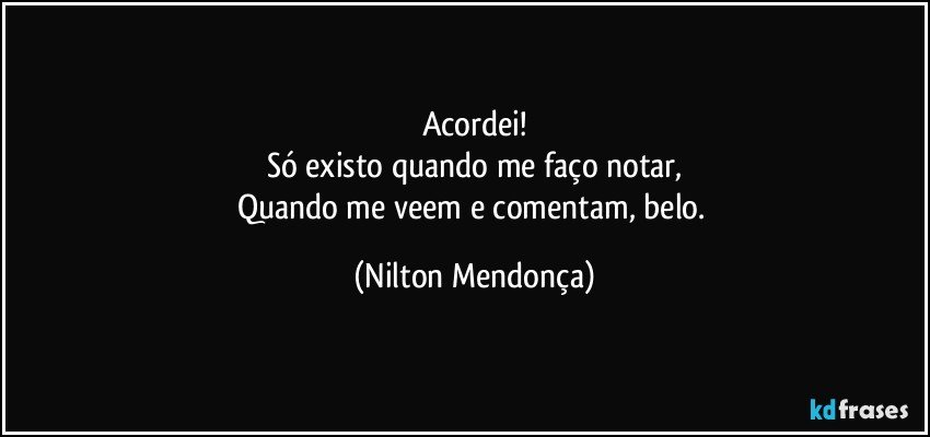 Acordei!
Só existo quando me faço notar,
Quando me veem e comentam, belo. (Nilton Mendonça)