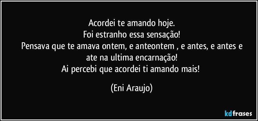 Acordei te amando hoje.
Foi estranho essa sensação!
Pensava que te amava ontem, e anteontem , e antes, e antes e
ate na ultima encarnação!
Ai percebi que acordei ti amando mais! (Eni Araujo)