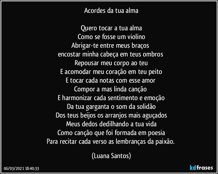 Acordes da tua alma

Quero tocar a tua alma
Como se fosse um violino
Abrigar-te entre meus braços 
encostar minha cabeça em teus ombros 
Repousar meu corpo ao teu
E acomodar meu coração em teu peito
E tocar cada notas  com esse amor 
Compor a mas linda canção 
E harmonizar cada sentimento e emoção
Da tua garganta o som da solidão
Dos teus beijos os arranjos mais aguçados
Meus dedos dedilhando a tua vida
Como canção que foi formada em poesia
Para recitar cada verso as lembranças da paixão. (Luana Santos)