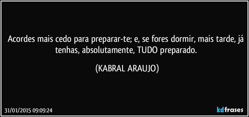 Acordes mais cedo para preparar-te; e, se fores dormir, mais tarde, já tenhas, absolutamente, TUDO preparado. (KABRAL ARAUJO)