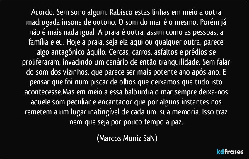 Acordo. Sem sono algum. Rabisco estas linhas em meio a outra madrugada insone de outono. O som do mar é o mesmo. Porém já não é mais nada igual. A praia é outra, assim como as pessoas, a família e eu. Hoje a praia, seja ela aqui ou qualquer outra,  parece algo antagônico àquilo. Cercas, carros, asfaltos e prédios se proliferaram, invadindo um cenário de então tranquilidade. Sem falar do som dos vizinhos, que parece ser mais potente ano após ano. E pensar que foi num piscar de olhos que deixamos que tudo isto acontecesse.Mas em meio a essa balburdia o mar sempre deixa-nos aquele som peculiar e encantador que por alguns instantes nos remetem a um lugar inatingível de cada um. sua memoria. Isso traz nem que seja por pouco tempo a paz. (Marcos Muniz SaN)