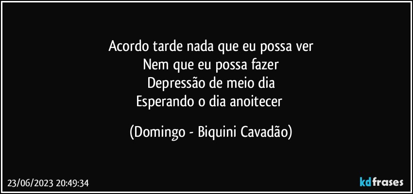 Acordo tarde nada que eu possa ver
Nem que eu possa fazer
Depressão de meio dia
Esperando o dia anoitecer (Domingo - Biquini Cavadão)