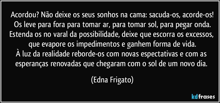 Acordou? Não deixe os seus sonhos na cama: sacuda-os, acorde-os!
Os leve para fora para tomar ar, para tomar sol, para pegar onda.
Estenda os no varal da possibilidade, deixe que escorra os excessos, que evapore os impedimentos e ganhem forma de vida.
À luz da realidade reborde-os com novas espectativas e com as esperanças renovadas que chegaram com o sol de um novo  dia. (Edna Frigato)