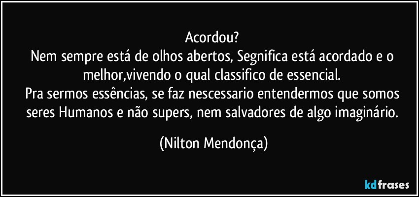 Acordou? 
Nem sempre está de olhos abertos, Segnifica está acordado e o melhor,vivendo o qual classifico de essencial. 
Pra sermos essências, se faz nescessario entendermos que somos seres Humanos e não supers, nem salvadores de algo imaginário. (Nilton Mendonça)