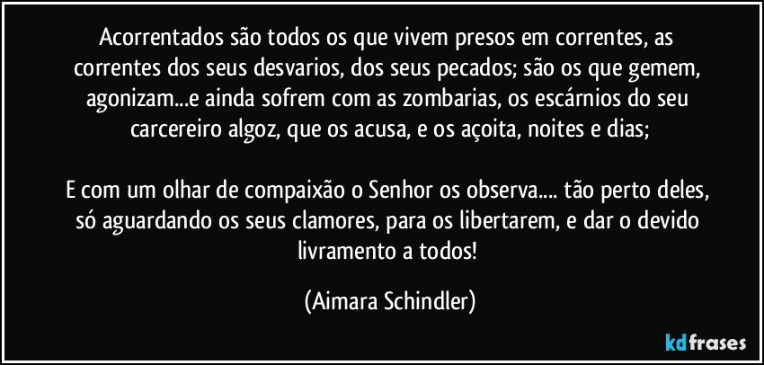 Acorrentados são todos os que vivem presos em correntes, as correntes dos seus desvarios, dos seus pecados; são os que gemem, agonizam...e ainda sofrem com as zombarias, os escárnios do seu carcereiro algoz, que os acusa, e  os açoita, noites e dias;

E com um olhar de compaixão o Senhor os observa... tão perto deles, só aguardando os seus clamores, para os libertarem, e dar o devido livramento a todos! (Aimara Schindler)