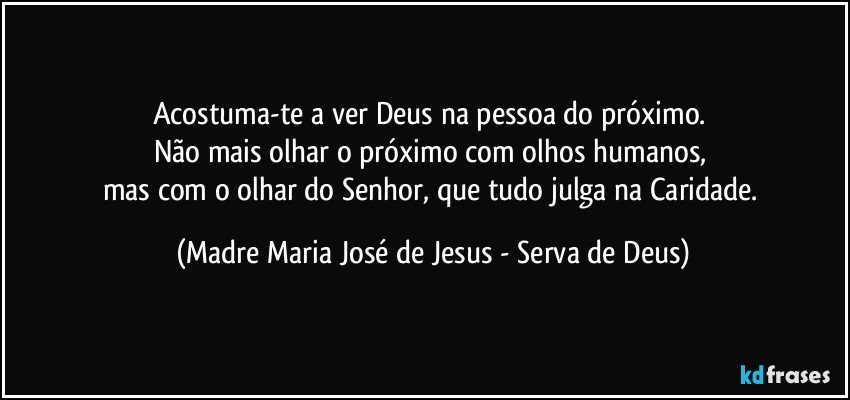 Acostuma-te a ver Deus na pessoa do próximo. 
Não mais olhar o próximo com olhos humanos, 
mas com o olhar do Senhor, que tudo julga na Caridade. (Madre Maria José de Jesus - Serva de Deus)