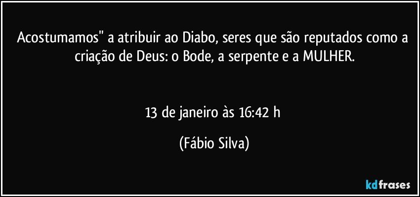 Acostumamos" a atribuir ao Diabo, seres que são reputados como a criação de Deus: o Bode, a serpente e a MULHER.


13 de janeiro às 16:42 h (Fábio Silva)