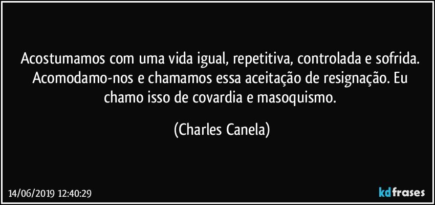 Acostumamos com uma vida igual, repetitiva, controlada e sofrida. Acomodamo-nos e chamamos essa aceitação de resignação. Eu chamo isso de covardia e masoquismo. (Charles Canela)