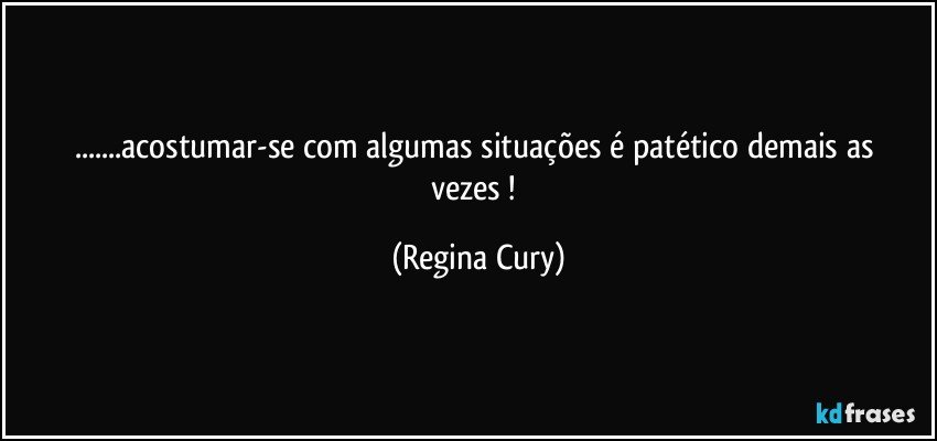 ...acostumar-se   com algumas situações  é  patético demais as vezes ! (Regina Cury)