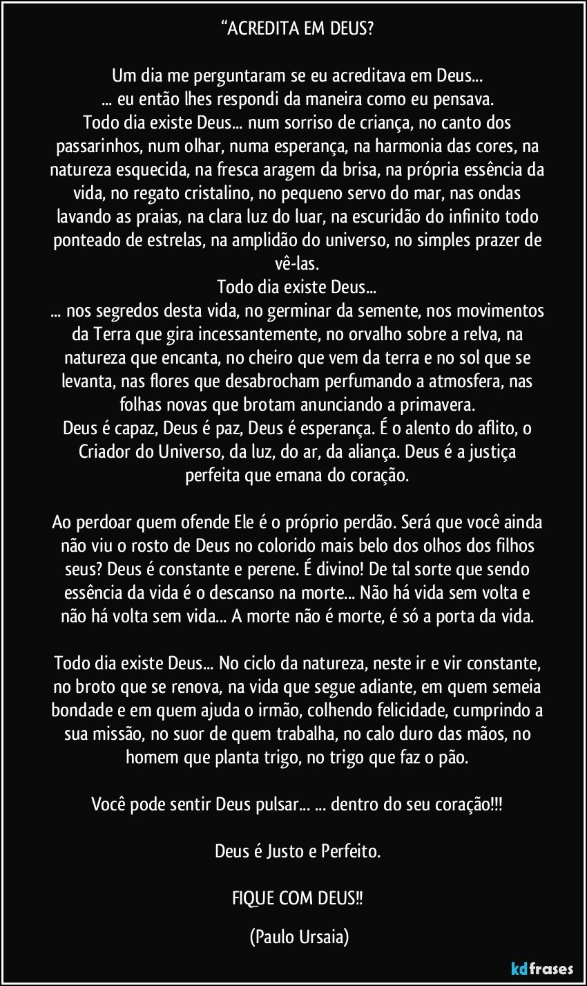 “ACREDITA EM DEUS? 

Um dia me perguntaram se eu acreditava em Deus... 
... eu então lhes respondi da maneira como eu pensava. 
Todo dia existe Deus... num sorriso de criança, no canto dos passarinhos, num olhar, numa esperança, na harmonia das cores, na natureza esquecida, na fresca aragem da brisa, na própria essência da vida, no regato cristalino, no pequeno servo do mar, nas ondas lavando as praias, na clara luz do luar, na escuridão do infinito todo ponteado de estrelas, na amplidão do universo, no simples prazer de vê-las. 
Todo dia existe Deus... 
... nos segredos desta vida, no germinar da semente, nos movimentos da Terra que gira incessantemente, no orvalho sobre a relva, na natureza que encanta, no cheiro que vem da terra e no sol que se levanta, nas flores que desabrocham perfumando a atmosfera, nas folhas novas que brotam anunciando a primavera. 
Deus é capaz, Deus é paz, Deus é esperança. É o alento do aflito, o Criador do Universo, da luz, do ar, da aliança. Deus é a justiça perfeita que emana do coração. 

Ao perdoar quem ofende Ele é o próprio perdão. Será que você ainda não viu o rosto de Deus no colorido mais belo dos olhos dos filhos seus? Deus é constante e perene. É divino! De tal sorte que sendo essência da vida é o descanso na morte... Não há vida sem volta e não há volta sem vida... A morte não é morte, é só a porta da vida. 

Todo dia existe Deus... No ciclo da natureza, neste ir e vir constante, no broto que se renova, na vida que segue adiante, em quem semeia bondade e em quem ajuda o irmão, colhendo felicidade, cumprindo a sua missão, no suor de quem trabalha, no calo duro das mãos, no homem que planta trigo, no trigo que faz o pão. 

Você pode sentir Deus pulsar... ... dentro do seu coração!!! 

Deus é Justo e Perfeito. 

FIQUE COM DEUS!! (Paulo Ursaia)