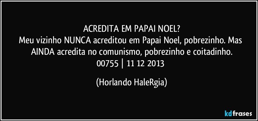 ACREDITA EM PAPAI NOEL?
Meu vizinho NUNCA acreditou em Papai Noel, pobrezinho. Mas AINDA acredita no comunismo, pobrezinho e coitadinho.
00755 | 11/12/2013 (Horlando HaleRgia)