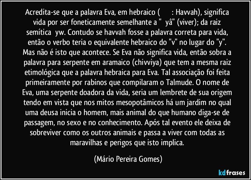 Acredita-se que a palavra Eva, em hebraico (חַוָּה: Havvah), significa vida por ser foneticamente semelhante a "ḥāyâ" (viver); da raiz semítica ḥyw. Contudo se havvah fosse a palavra correta para vida, então o verbo teria o equivalente hebraico do "v" no lugar do "y". Mas não é isto que acontece. Se Eva não significa vida, então sobra a palavra para serpente em aramaico (chivviya) que tem a mesma raiz etimológica que a palavra hebraica para Eva. Tal associação foi feita primeiramente por rabinos que compilaram o Talmude. O nome de Eva, uma serpente doadora da vida, seria um lembrete de sua origem tendo em vista que nos mitos mesopotâmicos há um jardim no qual uma deusa inicia o homem, mais animal do que humano diga-se de passagem, no sexo e no conhecimento. Após tal evento ele deixa de sobreviver como os outros animais e passa a viver com todas as maravilhas e perigos que isto implica. (Mário Pereira Gomes)