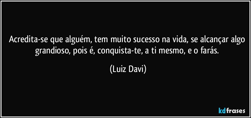 Acredita-se que alguém, tem muito sucesso na vida, se alcançar algo grandioso, pois é, conquista-te, a ti mesmo, e o farás. (Luiz Davi)