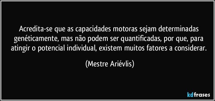 Acredita-se que as capacidades motoras sejam determinadas genéticamente, mas não podem ser quantificadas, por que, para atingir o potencial individual, existem muitos fatores a considerar. (Mestre Ariévlis)