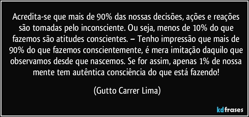 Acredita-se que mais de 90% das nossas decisões, ações e reações são tomadas pelo inconsciente. Ou seja, menos de 10% do que fazemos são atitudes conscientes. – Tenho impressão que mais de 90% do que fazemos conscientemente, é mera imitação daquilo que observamos desde que nascemos. Se for assim, apenas 1% de nossa mente tem autêntica consciência do que está fazendo! (Gutto Carrer Lima)