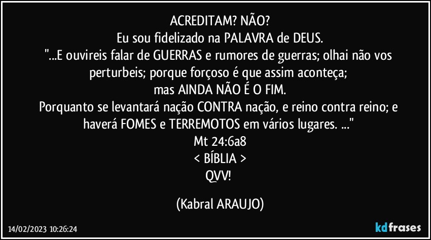 ACREDITAM?  NÃO?
Eu sou fidelizado na PALAVRA de DEUS.
"...E ouvireis falar de GUERRAS  e rumores de guerras; olhai não vos perturbeis; porque forçoso é que assim aconteça; 
mas AINDA NÃO É O FIM.
Porquanto se levantará nação CONTRA nação, e reino contra reino; e haverá FOMES e TERREMOTOS em vários lugares. ..." 
Mt 24:6a8
< BÍBLIA >
QVV! (KABRAL ARAUJO)