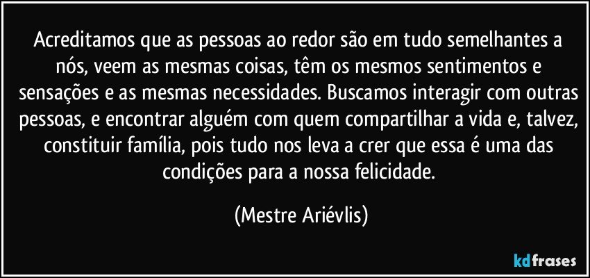 Acreditamos que as pessoas ao redor são em tudo semelhantes a nós, veem as mesmas coisas, têm os mesmos sentimentos e sensações e as mesmas necessidades. Buscamos interagir com outras pessoas, e encontrar alguém com quem compartilhar a vida e, talvez, constituir família, pois tudo nos leva a crer que essa é uma das condições para a nossa felicidade. (Mestre Ariévlis)