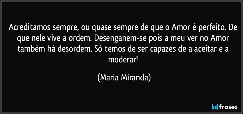 Acreditamos sempre, ou quase sempre de que o Amor é perfeito. De que nele vive a ordem. Desenganem-se pois a meu ver no Amor também há desordem. Só temos de ser capazes de a aceitar e a moderar! (Maria Miranda)