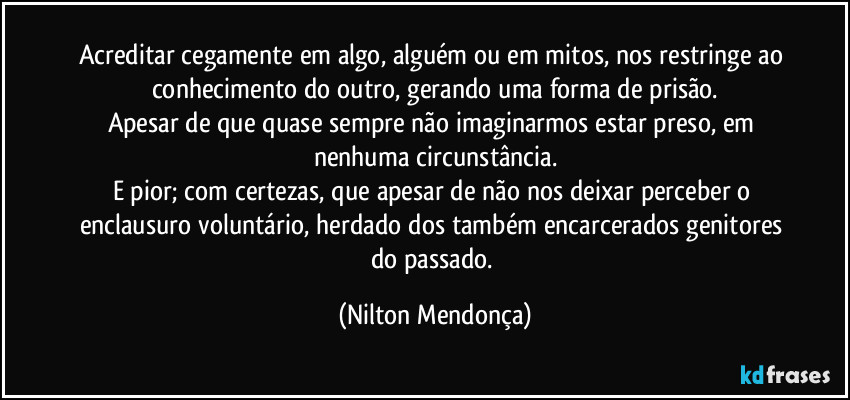 Acreditar cegamente em algo, alguém ou em mitos, nos restringe ao conhecimento do outro, gerando uma forma de prisão.
Apesar de que quase sempre não imaginarmos estar preso, em nenhuma circunstância.
E pior; com certezas, que apesar de não nos deixar perceber o enclausuro voluntário, herdado dos também encarcerados genitores do passado. (Nilton Mendonça)