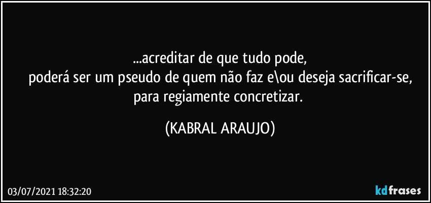 ...acreditar de que tudo pode,
poderá ser um pseudo de quem não faz e\ou deseja sacrificar-se,
para regiamente concretizar. (KABRAL ARAUJO)