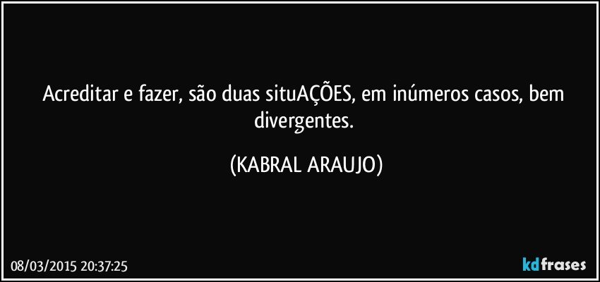 Acreditar e fazer, são duas situAÇÕES, em inúmeros casos,  bem divergentes. (KABRAL ARAUJO)