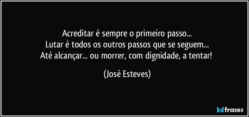 Acreditar é sempre o primeiro passo...
Lutar é todos os outros passos que se seguem...
Até alcançar... ou morrer, com dignidade, a tentar! (José Esteves)