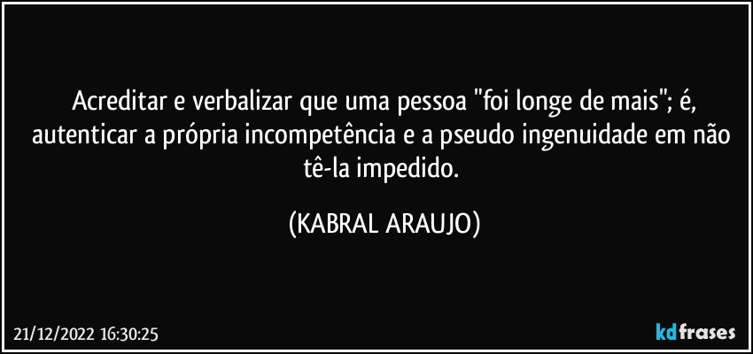 Acreditar e verbalizar que uma pessoa  "foi longe de mais"; é,
autenticar a própria incompetência e a pseudo ingenuidade em não tê-la impedido. (KABRAL ARAUJO)